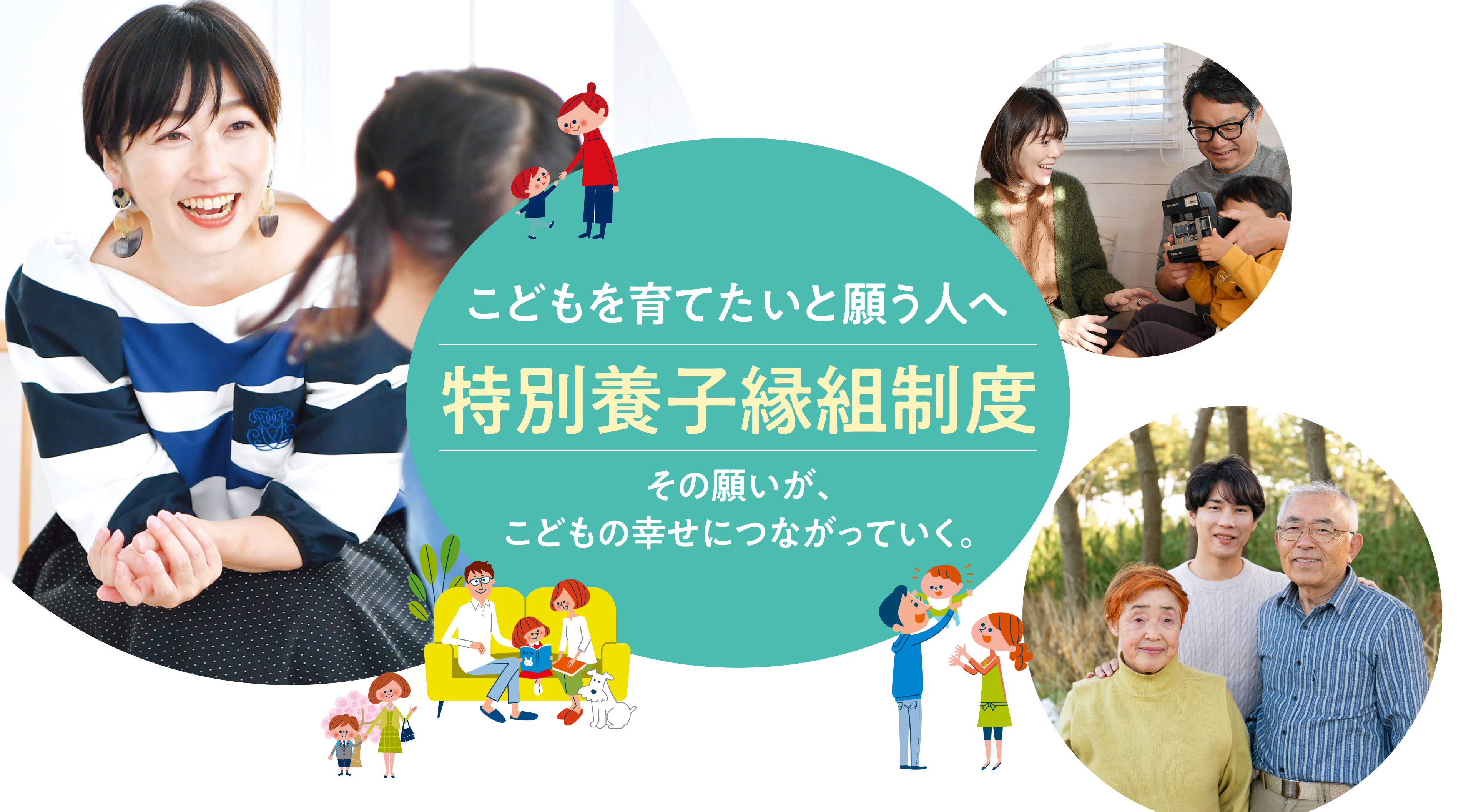 こどもを育てたいと願う人へ 特別養子縁組制度 こどもを育てたい。その想いがその想いが、こどもの幸せにつながっていく。