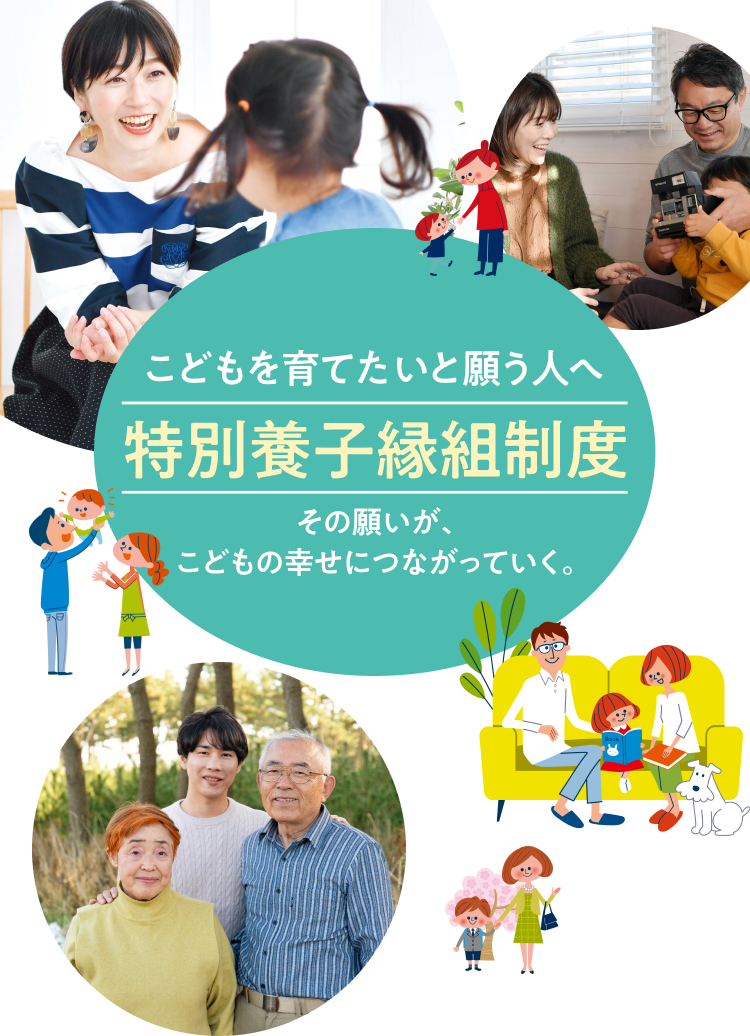 こどもを育てたいと願う人へ 特別養子縁組制度 こどもを育てたい。その想いがその想いが、こどもの幸せにつながっていく。